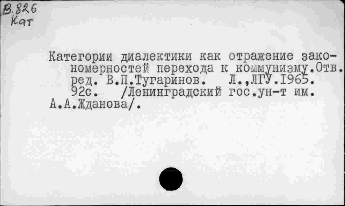 ﻿КйТ
Категории диалектики как отражение закономерностей перехода к коммунизму.Отв. ред. В.П.Тугаринов. Л.,ЛГУ.19б5. 92с. /Ленинградский гос.ун-т им.
А.А.Жданова/.